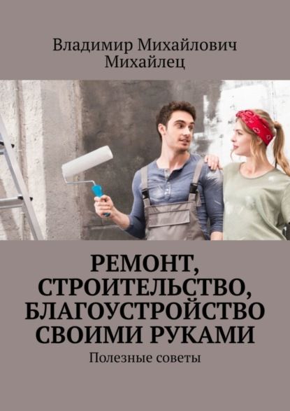 Владимир Михайлович Михайлец Ремонт, строительство, благоустройство своими руками. Полезные советы