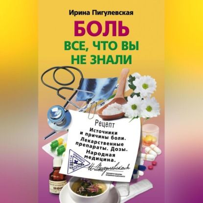 И. С. Пигулевская Боль. Всё, что вы не знали. Источники и причины боли. Лекарственные препараты. Дозы. Народная медицина